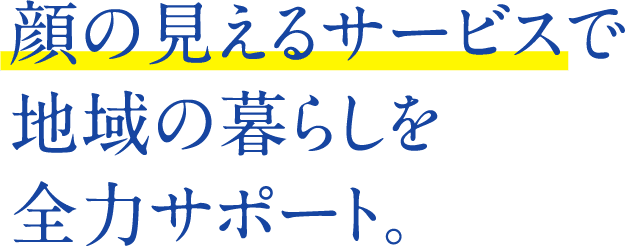 顔の見えるサービスで地域の暮らしを全力サポート。