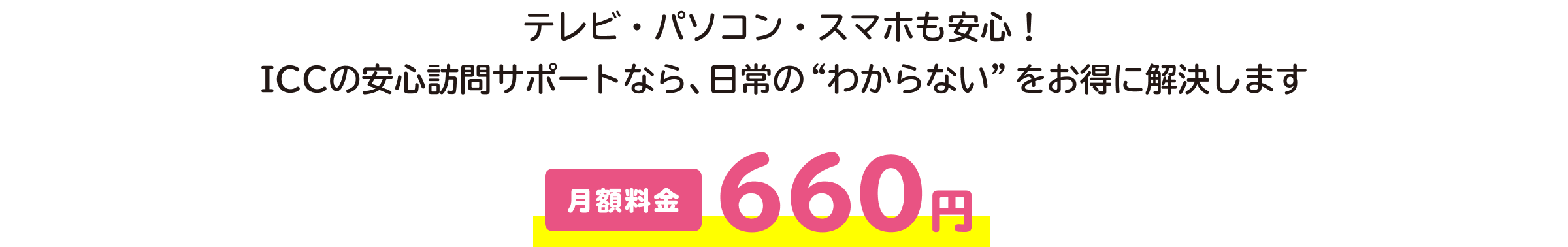 テレビ・パソコン・スマホも安心！ ICCの安心訪問サポートなら、日常の“わからない”をお得に解決します。月額料金660円。