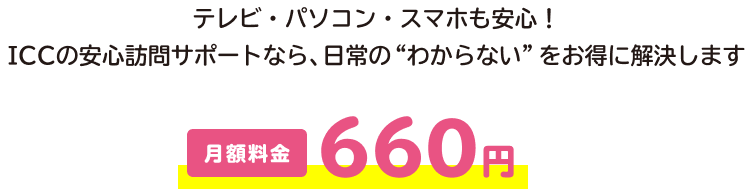 テレビ・パソコン・スマホも安心！ ICCの安心訪問サポートなら、日常の“わからない”をお得に解決します。月額料金660円。