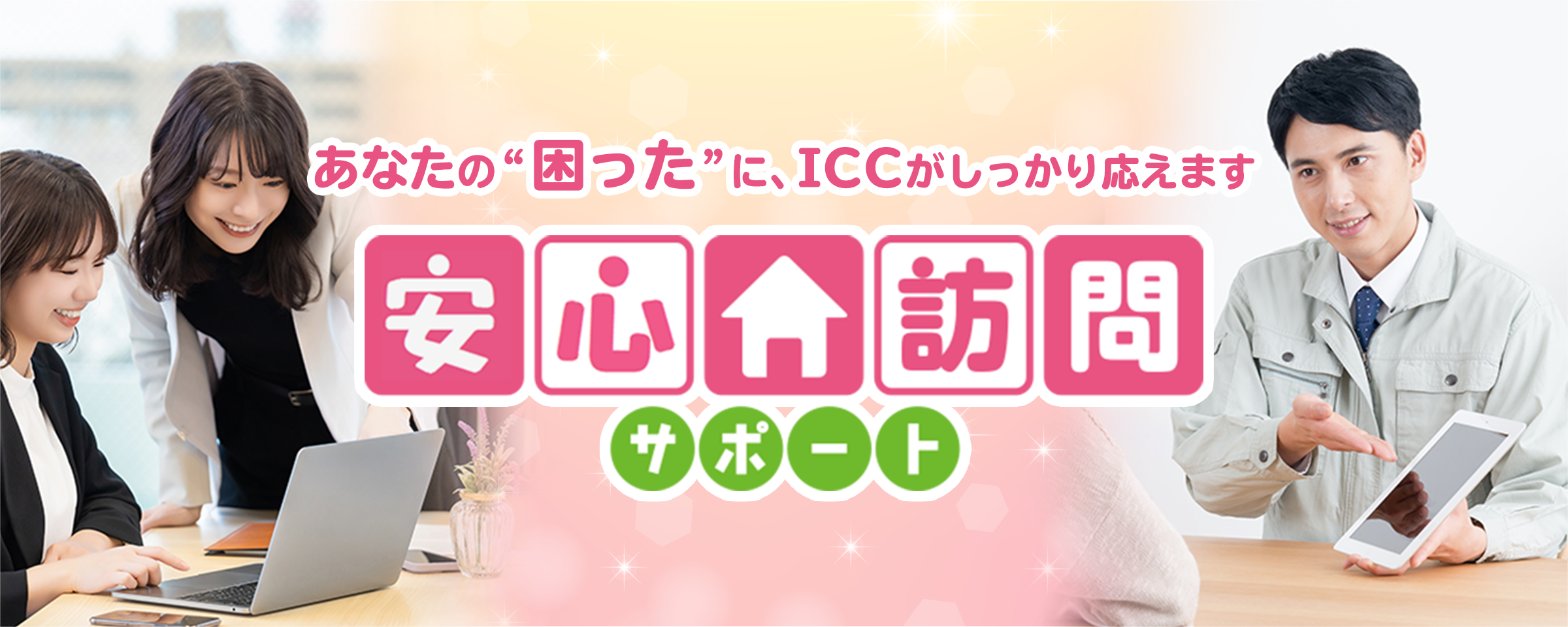 あなたの“困った”に、ICCがしっかり応えます。安心訪問サポート