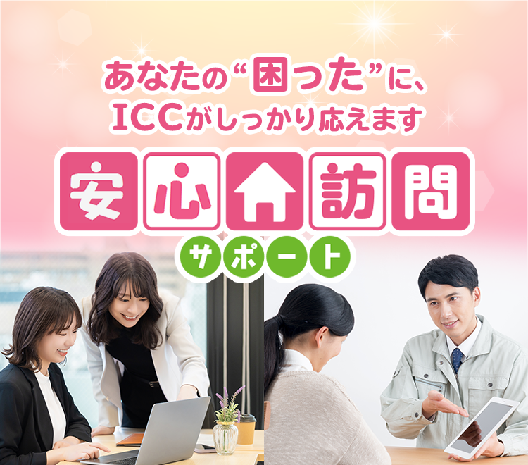 あなたの“困った”に、ICCがしっかり応えます。安心訪問サポート